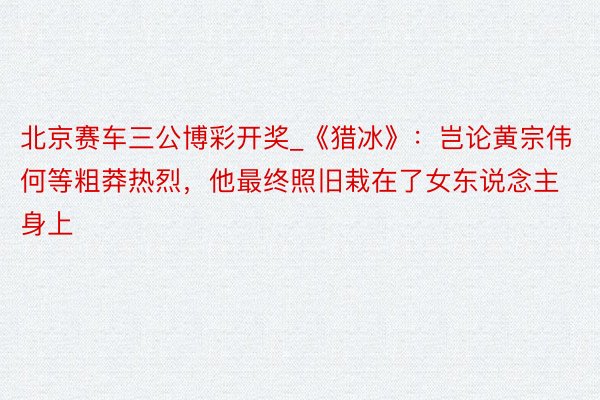 北京赛车三公博彩开奖_《猎冰》：岂论黄宗伟何等粗莽热烈，他最终照旧栽在了女东说念主身上