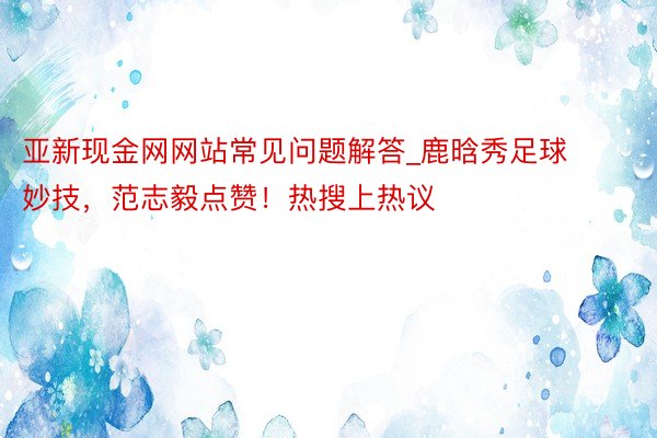 亚新现金网网站常见问题解答_鹿晗秀足球妙技，范志毅点赞！热搜上热议