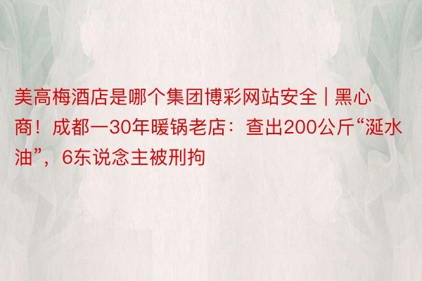 美高梅酒店是哪个集团博彩网站安全 | 黑心商！成都一30年暖锅老店：查出200公斤“涎水油”，6东说念主被刑拘