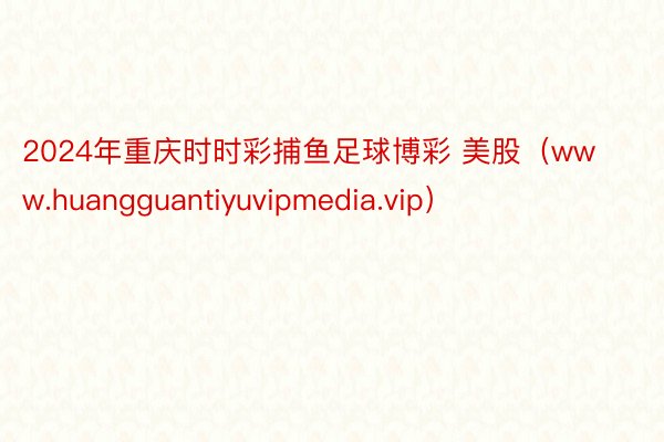 2024年重庆时时彩捕鱼足球博彩 美股（www.huangguantiyuvipmedia.vip）