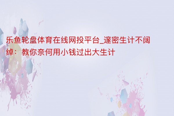 乐鱼轮盘体育在线网投平台_邃密生计不阔绰：教你奈何用小钱过出大生计