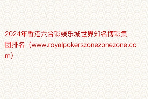 2024年香港六合彩娱乐城世界知名博彩集团排名（www.royalpokerszonezonezone.com）