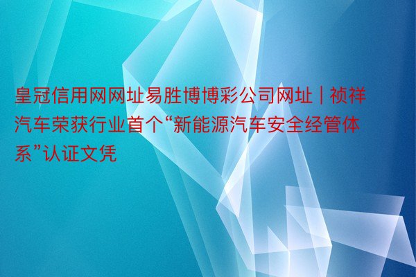 皇冠信用网网址易胜博博彩公司网址 | 祯祥汽车荣获行业首个“新能源汽车安全经管体系”认证文凭