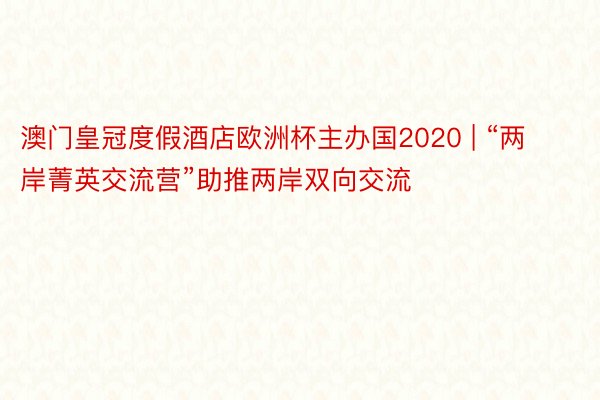 澳门皇冠度假酒店欧洲杯主办国2020 | “两岸菁英交流营”助推两岸双向交流