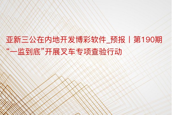 亚新三公在内地开发博彩软件_预报丨第190期“一监到底”开展叉车专项查验行动