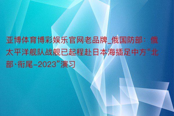 亚博体育博彩娱乐官网老品牌_俄国防部：俄太平洋舰队战舰已起程赴日本海插足中方“北部·衔尾-2023”演习