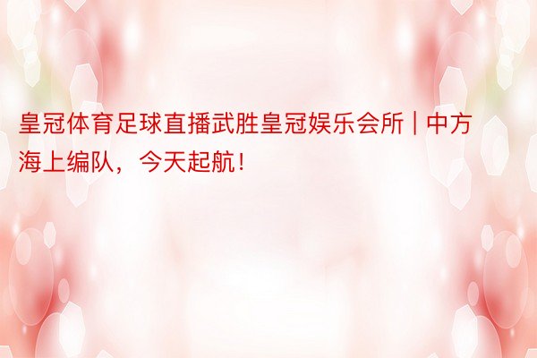 皇冠体育足球直播武胜皇冠娱乐会所 | 中方海上编队，今天起航！