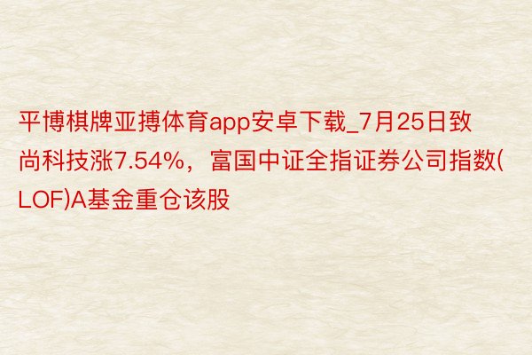 平博棋牌亚搏体育app安卓下载_7月25日致尚科技涨7.54%，富国中证全指证券公司指数(LOF)A基金重仓该股