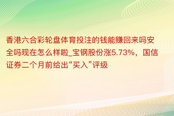 香港六合彩轮盘体育投注的钱能赚回来吗安全吗现在怎么样啦_宝钢股份涨5.73%，国信证券二个月前给出“买入”评级