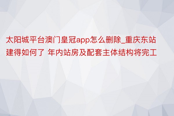 太阳城平台澳门皇冠app怎么删除_重庆东站建得如何了 年内站房及配套主体结构将完工