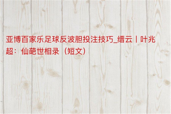 亚博百家乐足球反波胆投注技巧_缙云丨叶兆超：仙葩世相录（短文）