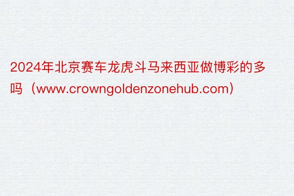 2024年北京赛车龙虎斗马来西亚做博彩的多吗（www.crowngoldenzonehub.com）