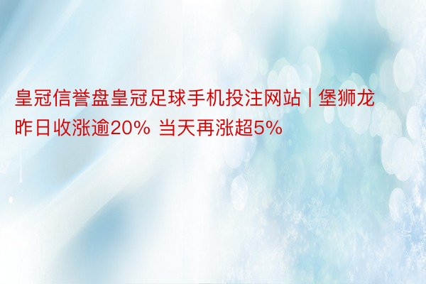 皇冠信誉盘皇冠足球手机投注网站 | 堡狮龙昨日收涨逾20% 当天再涨超5%