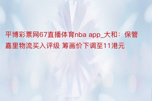 平博彩票网67直播体育nba app_大和：保管嘉里物流买入评级 筹画价下调至11港元