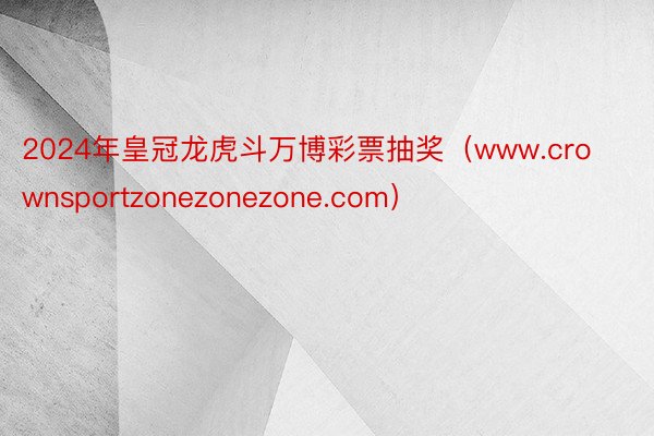 2024年皇冠龙虎斗万博彩票抽奖（www.crownsportzonezonezone.com）