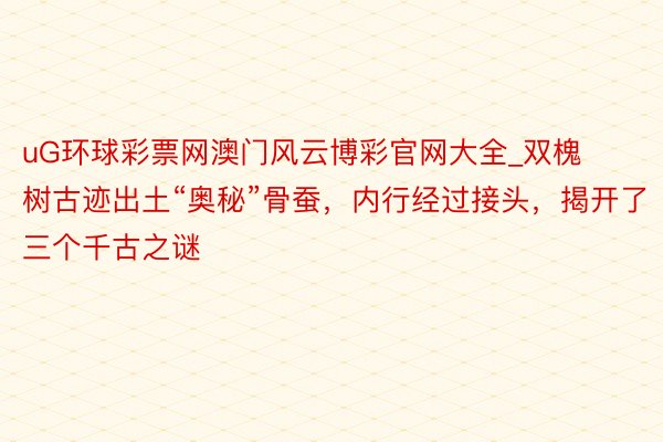 uG环球彩票网澳门风云博彩官网大全_双槐树古迹出土“奥秘”骨蚕，内行经过接头，揭开了三个千古之谜