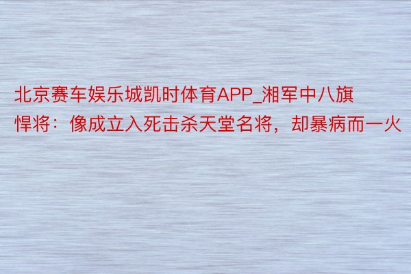 北京赛车娱乐城凯时体育APP_湘军中八旗悍将：像成立入死击杀天堂名将，却暴病而一火