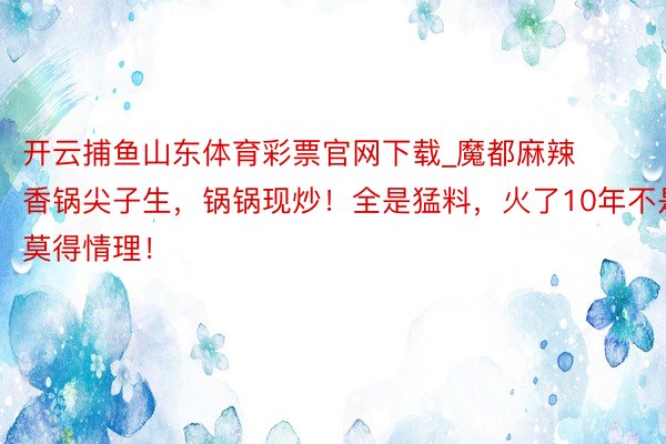 开云捕鱼山东体育彩票官网下载_魔都麻辣香锅尖子生，锅锅现炒！全是猛料，火了10年不是莫得情理！