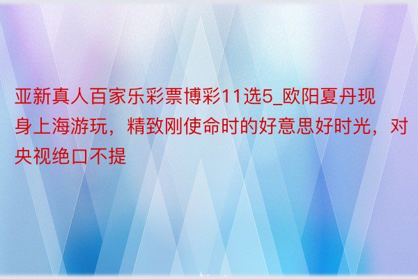 亚新真人百家乐彩票博彩11选5_欧阳夏丹现身上海游玩，精致刚使命时的好意思好时光，对央视绝口不提