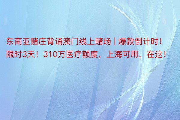 东南亚赌庄背诵澳门线上赌场 | 爆款倒计时！限时3天！310万医疗额度，上海可用，在这！