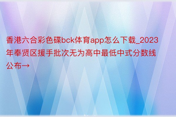 香港六合彩色碟bck体育app怎么下载_2023年奉贤区援手批次无为高中最低中式分数线公布→