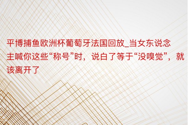 平博捕鱼欧洲杯葡萄牙法国回放_当女东说念主喊你这些“称号”时，说白了等于“没嗅觉”，就该离开了