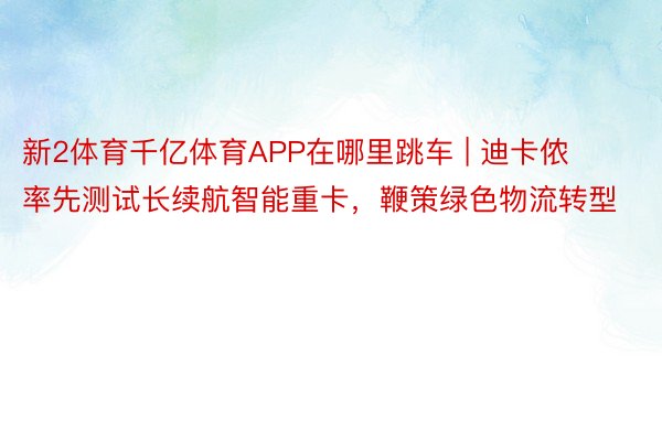 新2体育千亿体育APP在哪里跳车 | 迪卡侬率先测试长续航智能重卡，鞭策绿色物流转型