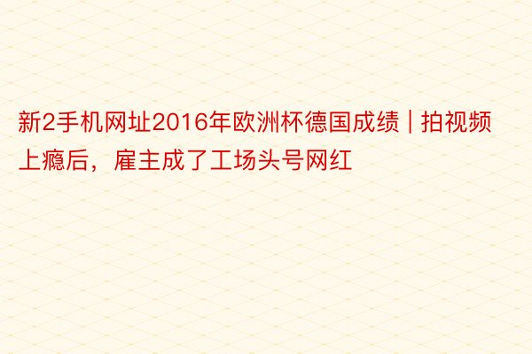 新2手机网址2016年欧洲杯德国成绩 | 拍视频上瘾后，雇主成了工场头号网红