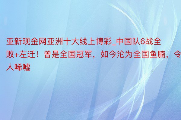 亚新现金网亚洲十大线上博彩_中国队6战全败+左迁！曾是全国冠军，如今沦为全国鱼腩，令人唏嘘