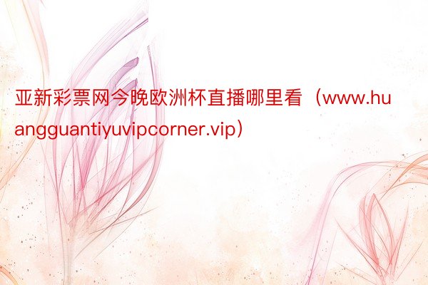 亚新彩票网今晚欧洲杯直播哪里看（www.huangguantiyuvipcorner.vip）