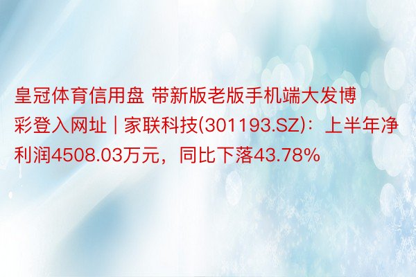 皇冠体育信用盘 带新版老版手机端大发博彩登入网址 | 家联科技(301193.SZ)：上半年净利润4508.03万元，同比下落43.78%