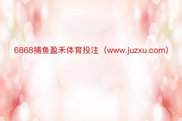 6868捕鱼盈禾体育投注（www.juzxu.com）