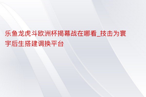 乐鱼龙虎斗欧洲杯揭幕战在哪看_技击为寰宇后生搭建调换平台