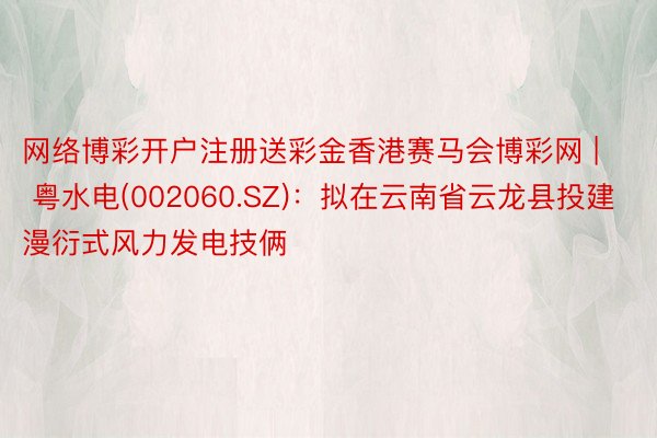 网络博彩开户注册送彩金香港赛马会博彩网 | 粤水电(002060.SZ)：拟在云南省云龙县投建漫衍式风力发电技俩