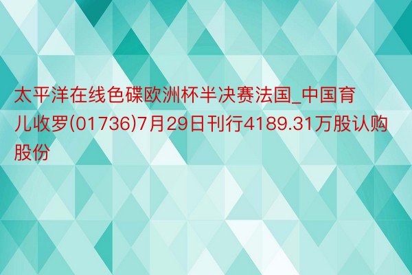 太平洋在线色碟欧洲杯半决赛法国_中国育儿收罗(01736)7月29日刊行4189.31万股认购股份