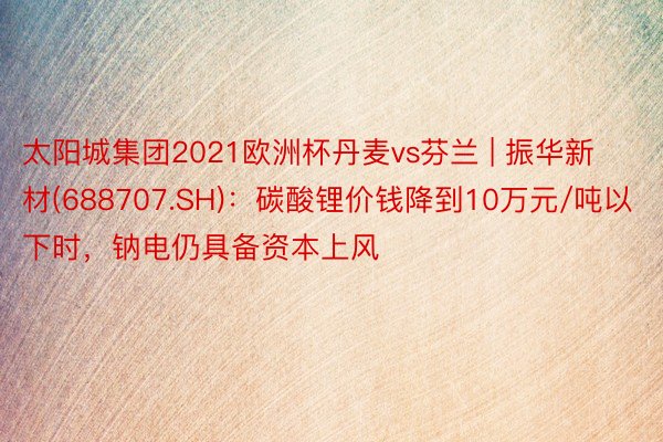 太阳城集团2021欧洲杯丹麦vs芬兰 | 振华新材(688707.SH)：碳酸锂价钱降到10万元/吨以下时，钠电仍具备资本上风