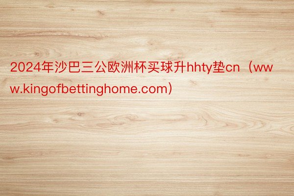 2024年沙巴三公欧洲杯买球升hhty垫cn（www.kingofbettinghome.com）