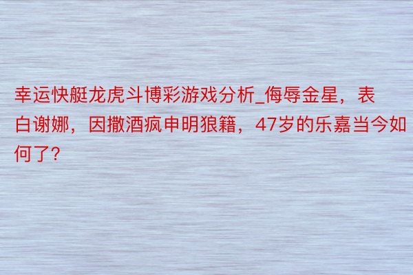 幸运快艇龙虎斗博彩游戏分析_侮辱金星，表白谢娜，因撒酒疯申明狼籍，47岁的乐嘉当今如何了？