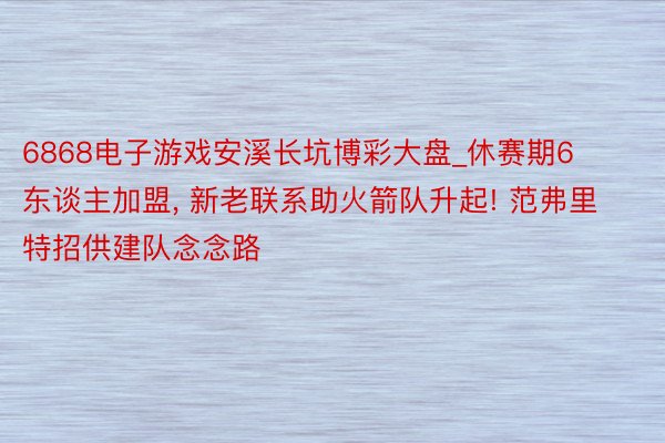 6868电子游戏安溪长坑博彩大盘_休赛期6东谈主加盟， 新老联系助火箭队升起! 范弗里特招供建队念念路