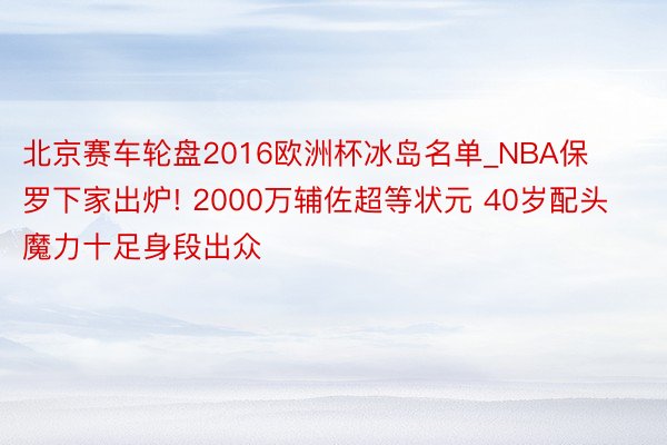 北京赛车轮盘2016欧洲杯冰岛名单_NBA保罗下家出炉! 2000万辅佐超等状元 40岁配头魔力十足身段出众