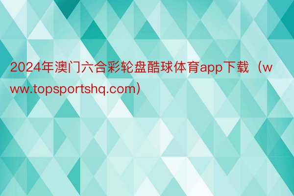 2024年澳门六合彩轮盘酷球体育app下载（www.topsportshq.com）