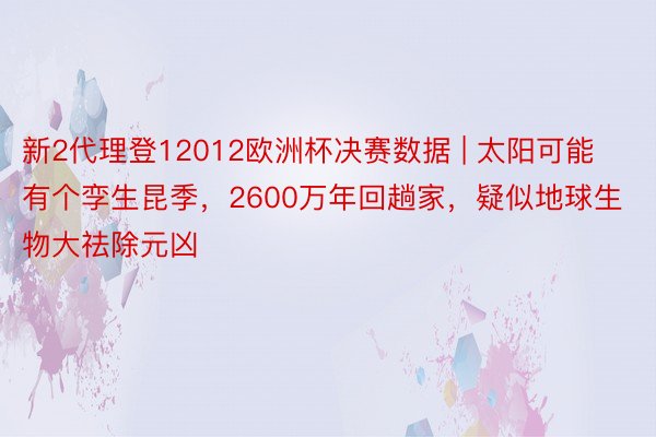 新2代理登12012欧洲杯决赛数据 | 太阳可能有个孪生昆季，2600万年回趟家，疑似地球生物大祛除元凶