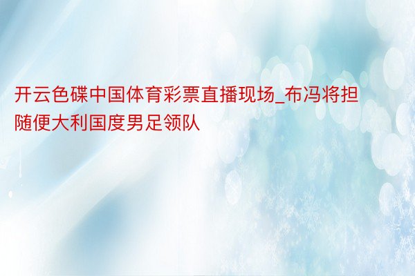 开云色碟中国体育彩票直播现场_布冯将担随便大利国度男足领队