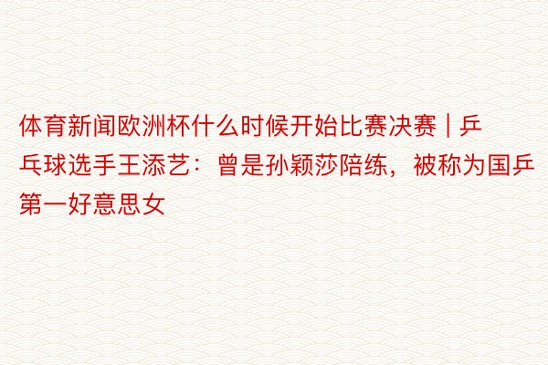 体育新闻欧洲杯什么时候开始比赛决赛 | 乒乓球选手王添艺：曾是孙颖莎陪练，被称为国乒第一好意思女