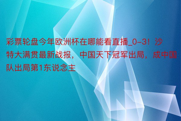 彩票轮盘今年欧洲杯在哪能看直播_0-3！沙特大满贯最新战报，中国天下冠军出局，成中国队出局第1东说念主