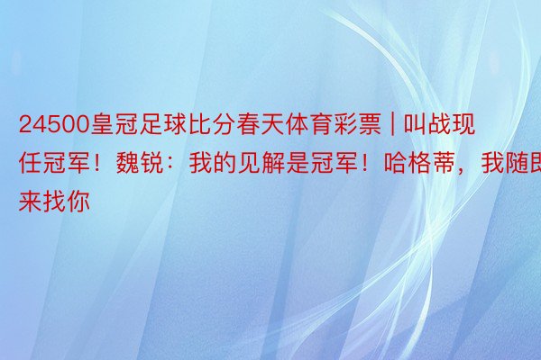 24500皇冠足球比分春天体育彩票 | 叫战现任冠军！魏锐：我的见解是冠军！哈格蒂，我随即来找你