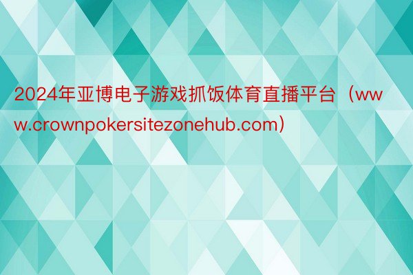 2024年亚博电子游戏抓饭体育直播平台（www.crownpokersitezonehub.com）