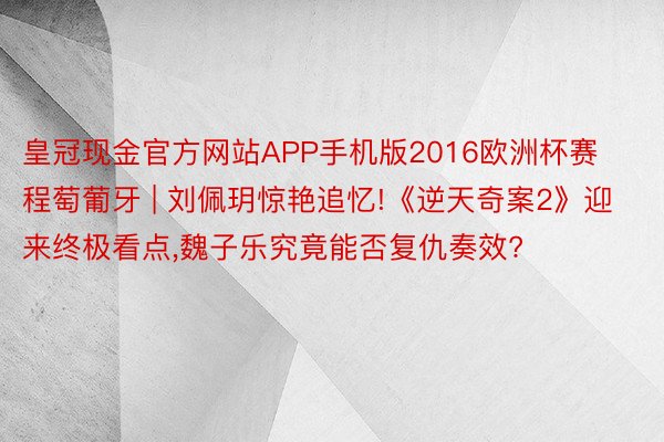 皇冠现金官方网站APP手机版2016欧洲杯赛程萄葡牙 | 刘佩玥惊艳追忆!《逆天奇案2》迎来终极看点,魏子乐究竟能否复仇奏效?