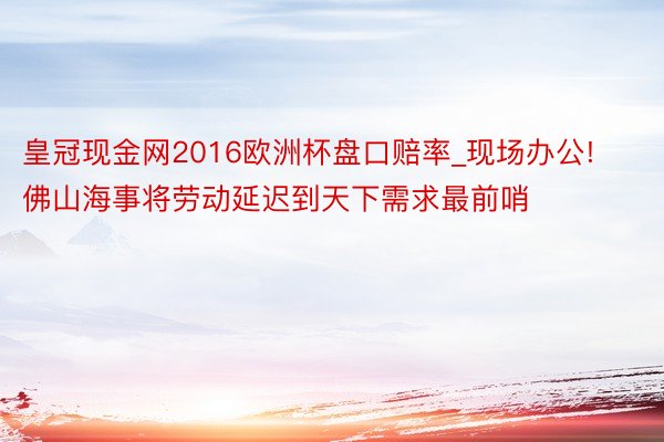 皇冠现金网2016欧洲杯盘口赔率_现场办公! 佛山海事将劳动延迟到天下需求最前哨