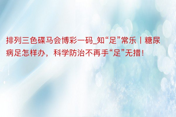 排列三色碟马会博彩一码_知“足”常乐丨糖尿病足怎样办，科学防治不再手“足”无措！